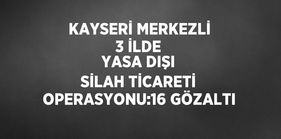 KAYSERİ MERKEZLİ 3 İLDE YASA DIŞI SİLAH TİCARETİ OPERASYONU:16 GÖZALTI