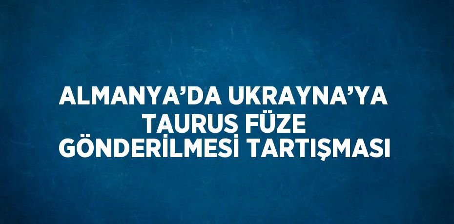 ALMANYA’DA UKRAYNA’YA TAURUS FÜZE GÖNDERİLMESİ TARTIŞMASI