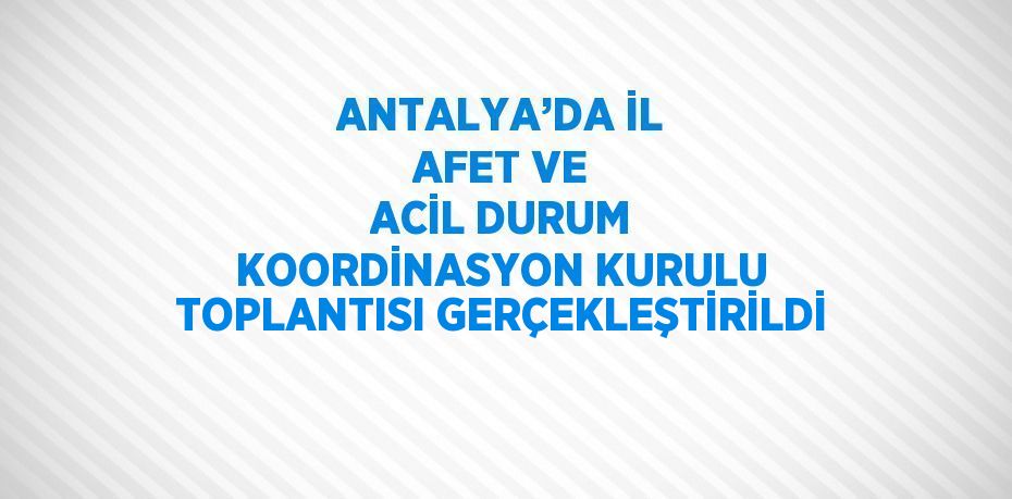 ANTALYA’DA İL AFET VE ACİL DURUM KOORDİNASYON KURULU TOPLANTISI GERÇEKLEŞTİRİLDİ