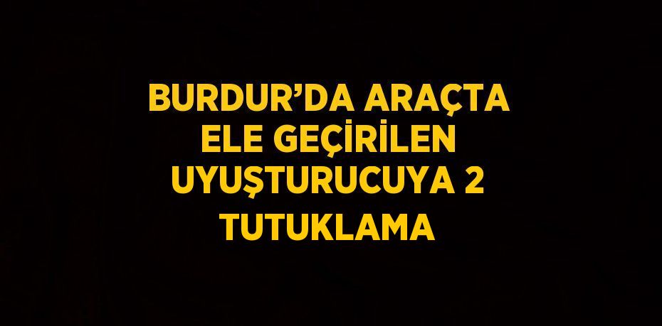 BURDUR’DA ARAÇTA ELE GEÇİRİLEN UYUŞTURUCUYA 2 TUTUKLAMA