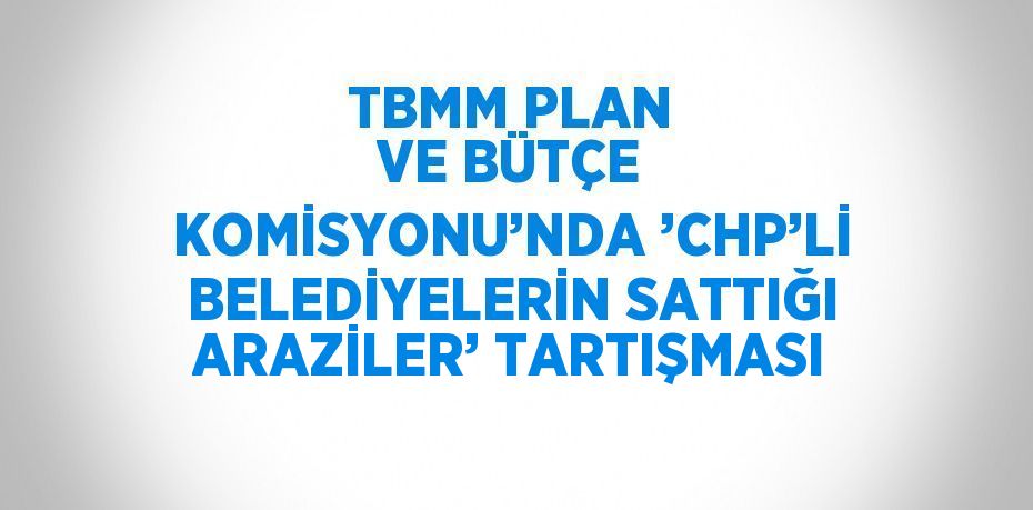 TBMM PLAN VE BÜTÇE KOMİSYONU’NDA ’CHP’Lİ BELEDİYELERİN SATTIĞI ARAZİLER’ TARTIŞMASI