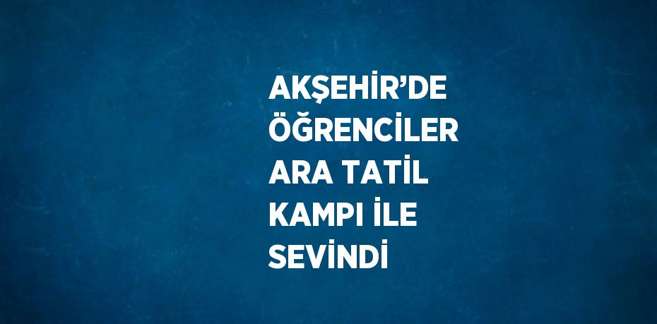 AKŞEHİR’DE ÖĞRENCİLER ARA TATİL KAMPI İLE SEVİNDİ