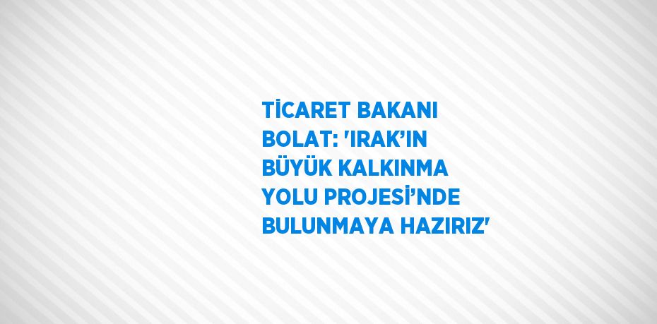 TİCARET BAKANI BOLAT: 'IRAK’IN BÜYÜK KALKINMA YOLU PROJESİ’NDE BULUNMAYA HAZIRIZ'