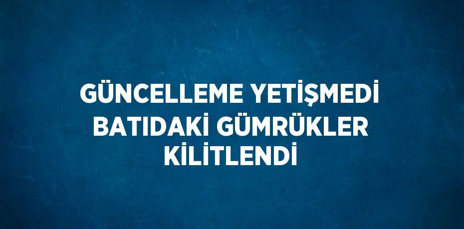 GÜNCELLEME YETİŞMEDİ BATIDAKİ GÜMRÜKLER KİLİTLENDİ