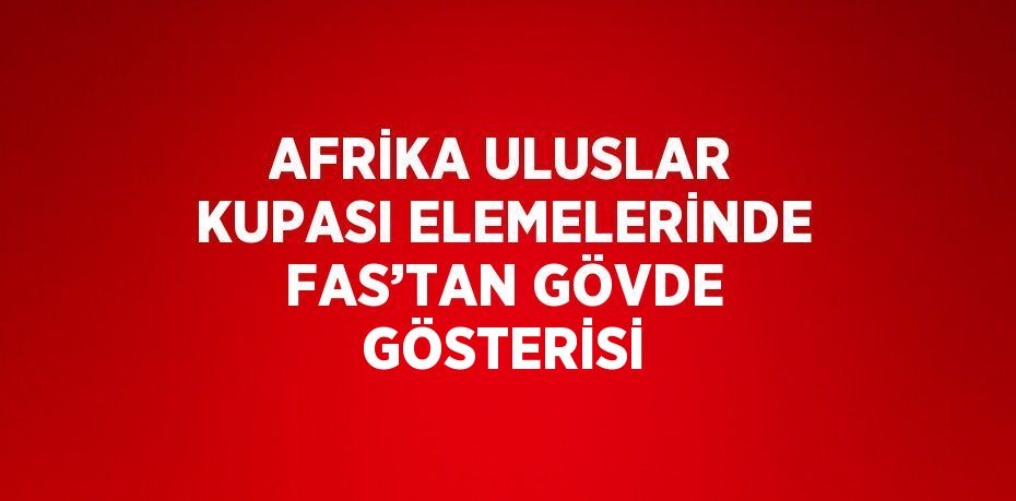 AFRİKA ULUSLAR KUPASI ELEMELERİNDE FAS’TAN GÖVDE GÖSTERİSİ