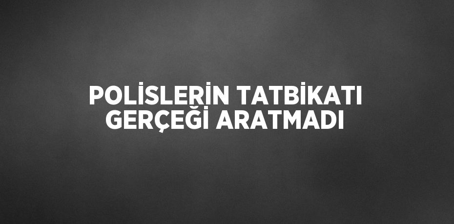 POLİSLERİN TATBİKATI GERÇEĞİ ARATMADI