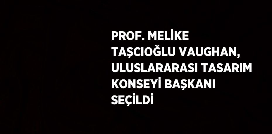 PROF. MELİKE TAŞCIOĞLU VAUGHAN, ULUSLARARASI TASARIM KONSEYİ BAŞKANI SEÇİLDİ