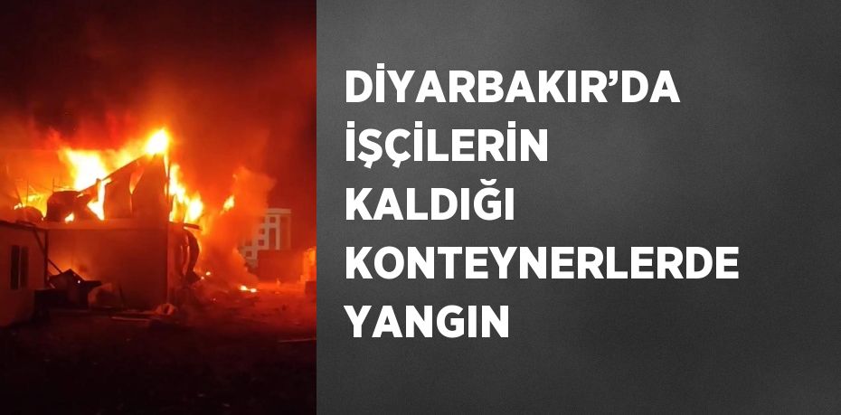 DİYARBAKIR’DA İŞÇİLERİN KALDIĞI KONTEYNERLERDE YANGIN