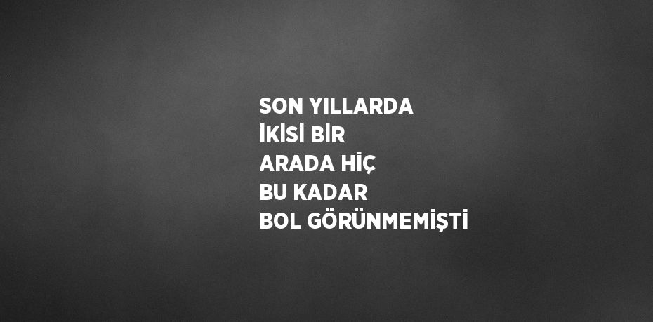 SON YILLARDA İKİSİ BİR ARADA HİÇ BU KADAR BOL GÖRÜNMEMİŞTİ