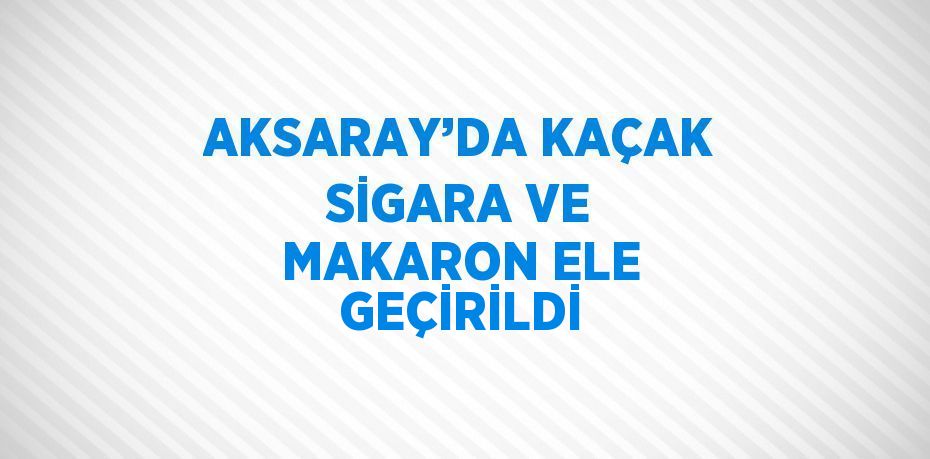 AKSARAY’DA KAÇAK SİGARA VE MAKARON ELE GEÇİRİLDİ