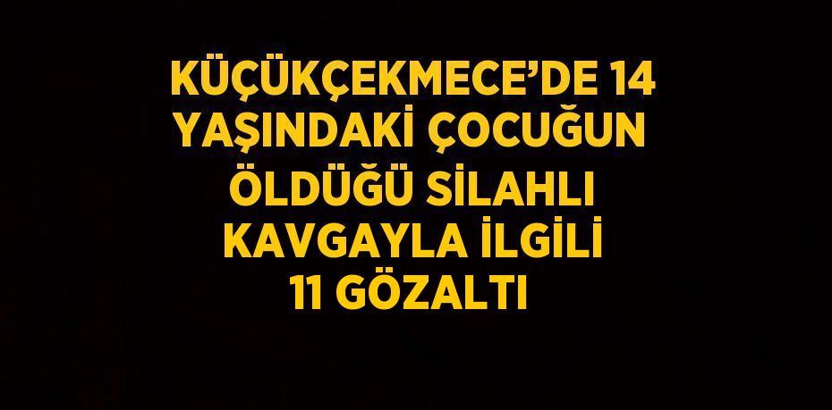 KÜÇÜKÇEKMECE’DE 14 YAŞINDAKİ ÇOCUĞUN ÖLDÜĞÜ SİLAHLI KAVGAYLA İLGİLİ 11 GÖZALTI