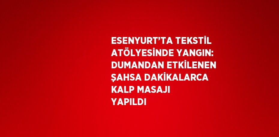 ESENYURT’TA TEKSTİL ATÖLYESİNDE YANGIN: DUMANDAN ETKİLENEN ŞAHSA DAKİKALARCA KALP MASAJI YAPILDI