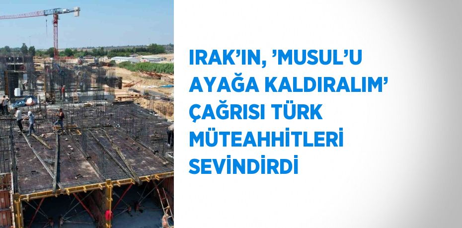 IRAK’IN, ’MUSUL’U AYAĞA KALDIRALIM’ ÇAĞRISI TÜRK MÜTEAHHİTLERİ SEVİNDİRDİ