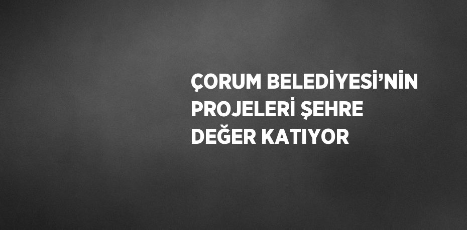 ÇORUM BELEDİYESİ’NİN PROJELERİ ŞEHRE DEĞER KATIYOR