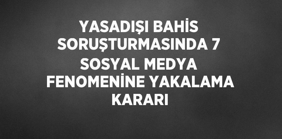 YASADIŞI BAHİS SORUŞTURMASINDA 7 SOSYAL MEDYA FENOMENİNE YAKALAMA KARARI