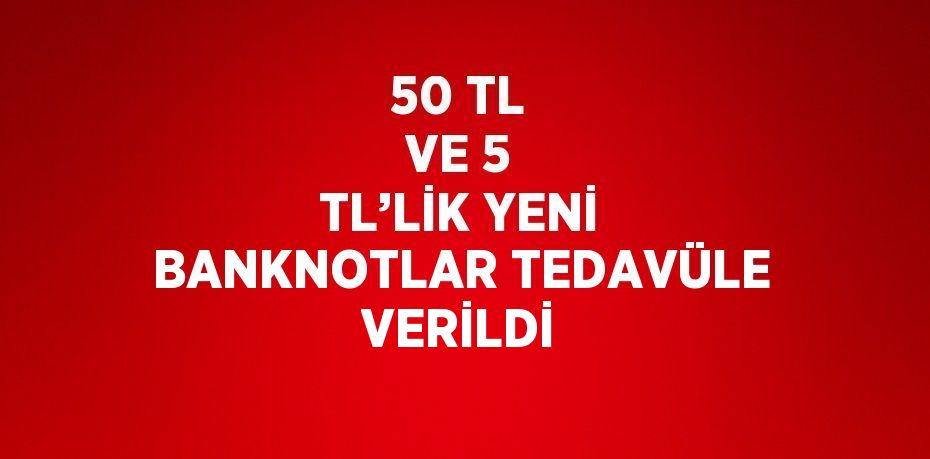 50 TL VE 5 TL’LİK YENİ BANKNOTLAR TEDAVÜLE VERİLDİ