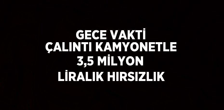 GECE VAKTİ ÇALINTI KAMYONETLE 3,5 MİLYON LİRALIK HIRSIZLIK