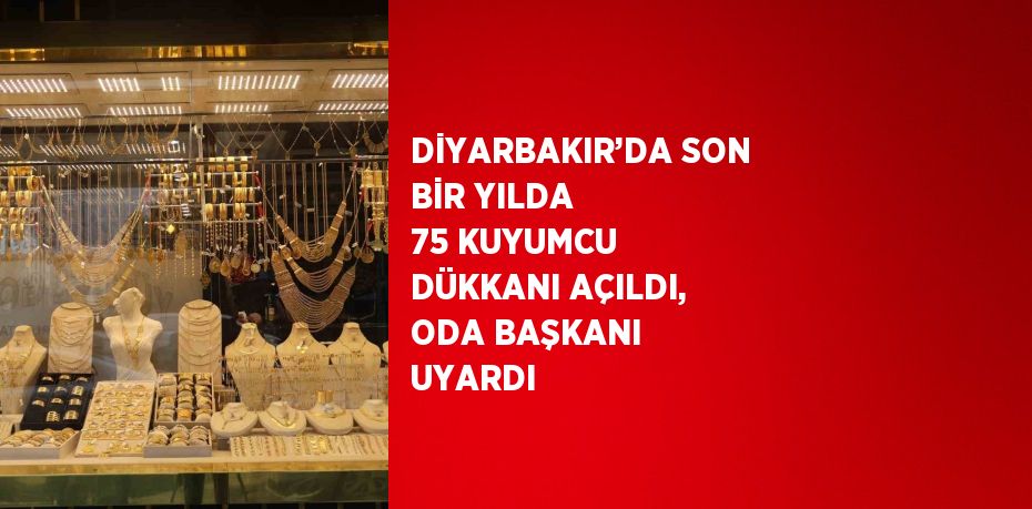 DİYARBAKIR’DA SON BİR YILDA 75 KUYUMCU DÜKKANI AÇILDI, ODA BAŞKANI UYARDI