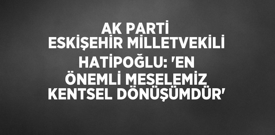 AK PARTİ ESKİŞEHİR MİLLETVEKİLİ HATİPOĞLU: 'EN ÖNEMLİ MESELEMİZ KENTSEL DÖNÜŞÜMDÜR'