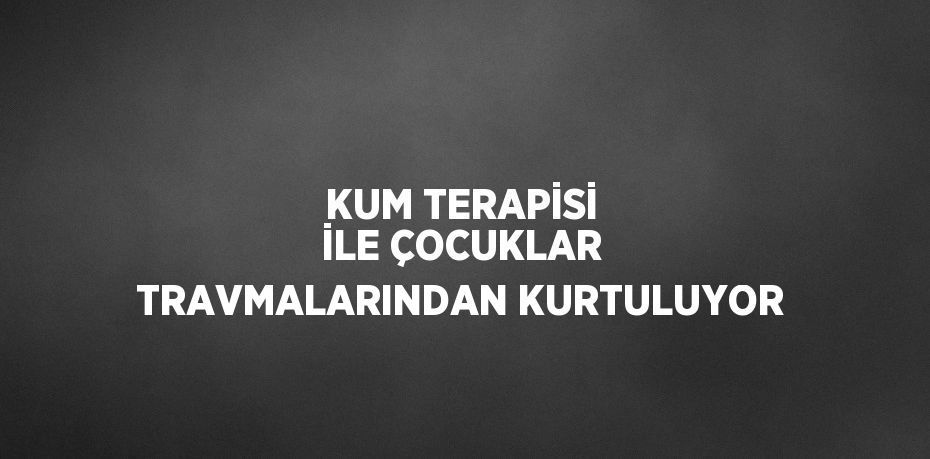 KUM TERAPİSİ İLE ÇOCUKLAR TRAVMALARINDAN KURTULUYOR