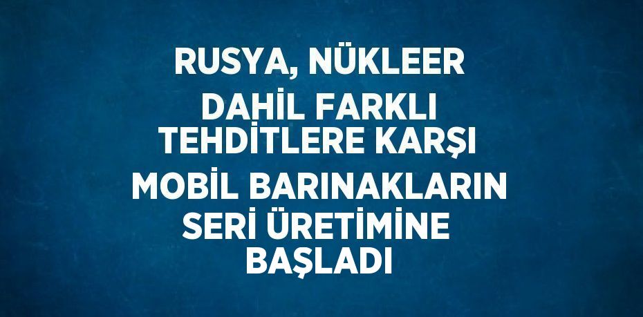 RUSYA, NÜKLEER DAHİL FARKLI TEHDİTLERE KARŞI MOBİL BARINAKLARIN SERİ ÜRETİMİNE BAŞLADI