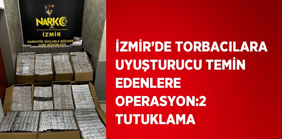 İZMİR’DE TORBACILARA UYUŞTURUCU TEMİN EDENLERE OPERASYON:2 TUTUKLAMA