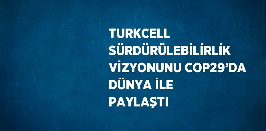 TURKCELL SÜRDÜRÜLEBİLİRLİK VİZYONUNU COP29’DA DÜNYA İLE PAYLAŞTI