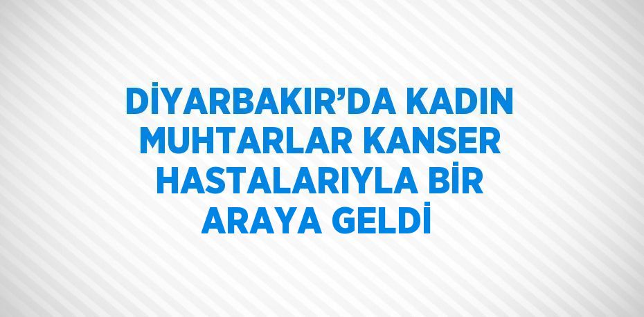 DİYARBAKIR’DA KADIN MUHTARLAR KANSER HASTALARIYLA BİR ARAYA GELDİ