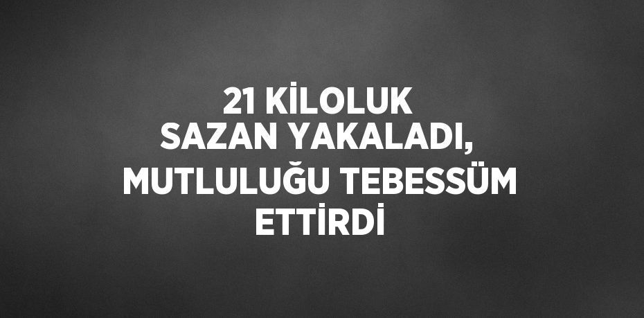 21 KİLOLUK SAZAN YAKALADI, MUTLULUĞU TEBESSÜM ETTİRDİ