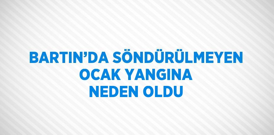 BARTIN’DA SÖNDÜRÜLMEYEN OCAK YANGINA NEDEN OLDU