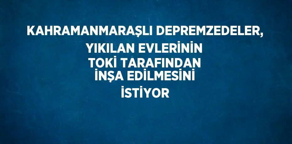 KAHRAMANMARAŞLI DEPREMZEDELER, YIKILAN EVLERİNİN TOKİ TARAFINDAN İNŞA EDİLMESİNİ İSTİYOR