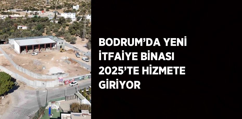 BODRUM’DA YENİ İTFAİYE BİNASI 2025’TE HİZMETE GİRİYOR