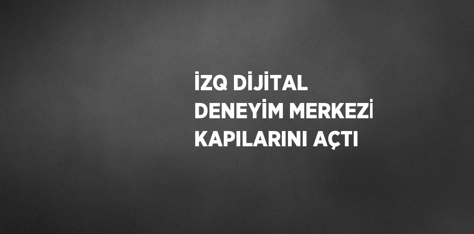 İZQ DİJİTAL DENEYİM MERKEZİ KAPILARINI AÇTI