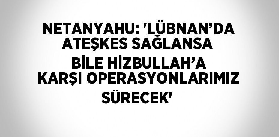 NETANYAHU: 'LÜBNAN’DA ATEŞKES SAĞLANSA BİLE HİZBULLAH’A KARŞI OPERASYONLARIMIZ SÜRECEK'