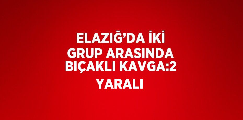 ELAZIĞ’DA İKİ GRUP ARASINDA BIÇAKLI KAVGA:2 YARALI