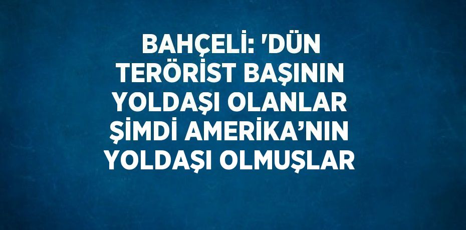 BAHÇELİ: 'DÜN TERÖRİST BAŞININ YOLDAŞI OLANLAR ŞİMDİ AMERİKA’NIN YOLDAŞI OLMUŞLAR