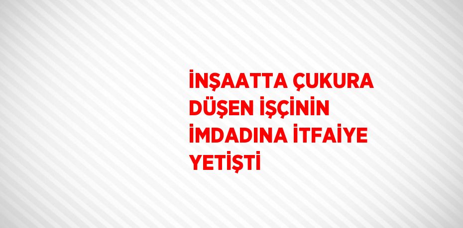 İNŞAATTA ÇUKURA DÜŞEN İŞÇİNİN İMDADINA İTFAİYE YETİŞTİ