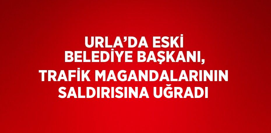 URLA’DA ESKİ BELEDİYE BAŞKANI, TRAFİK MAGANDALARININ SALDIRISINA UĞRADI