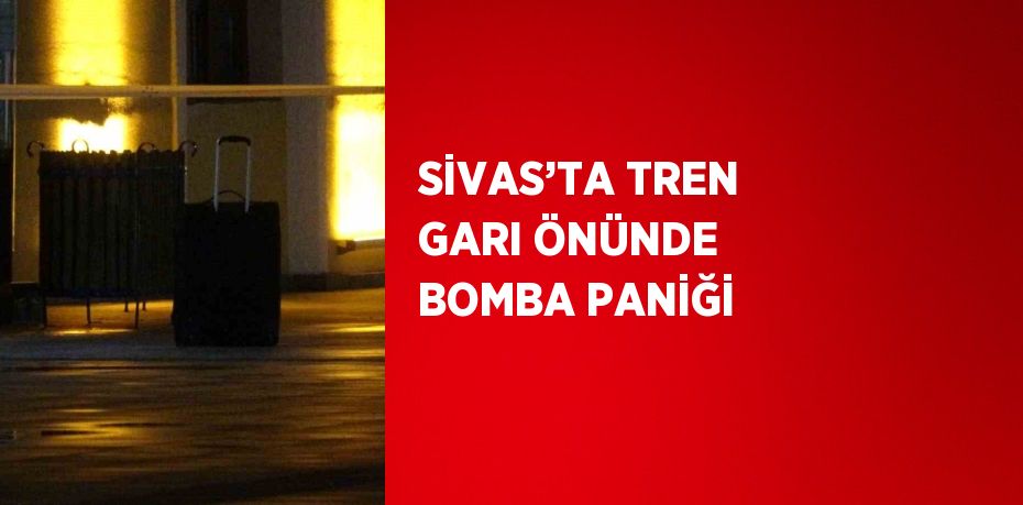 SİVAS’TA TREN GARI ÖNÜNDE BOMBA PANİĞİ