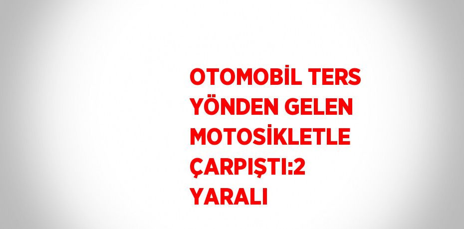 OTOMOBİL TERS YÖNDEN GELEN MOTOSİKLETLE ÇARPIŞTI:2 YARALI