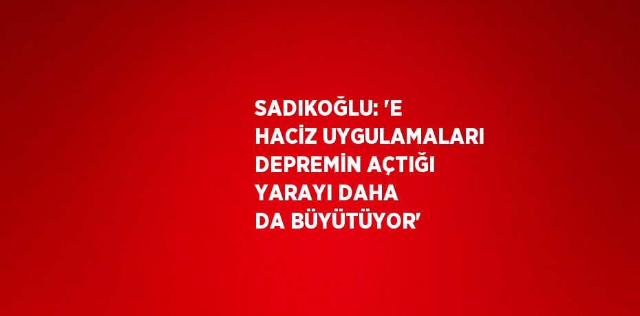 SADIKOĞLU: 'E HACİZ UYGULAMALARI DEPREMİN AÇTIĞI YARAYI DAHA DA BÜYÜTÜYOR'