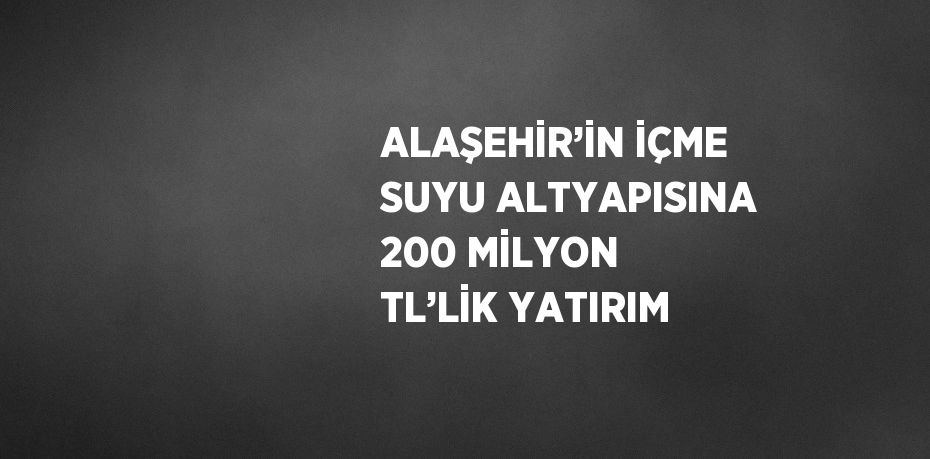 ALAŞEHİR’İN İÇME SUYU ALTYAPISINA 200 MİLYON TL’LİK YATIRIM