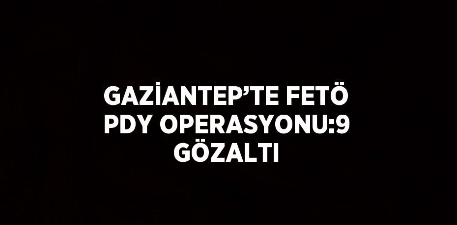 GAZİANTEP’TE FETÖ PDY OPERASYONU:9 GÖZALTI