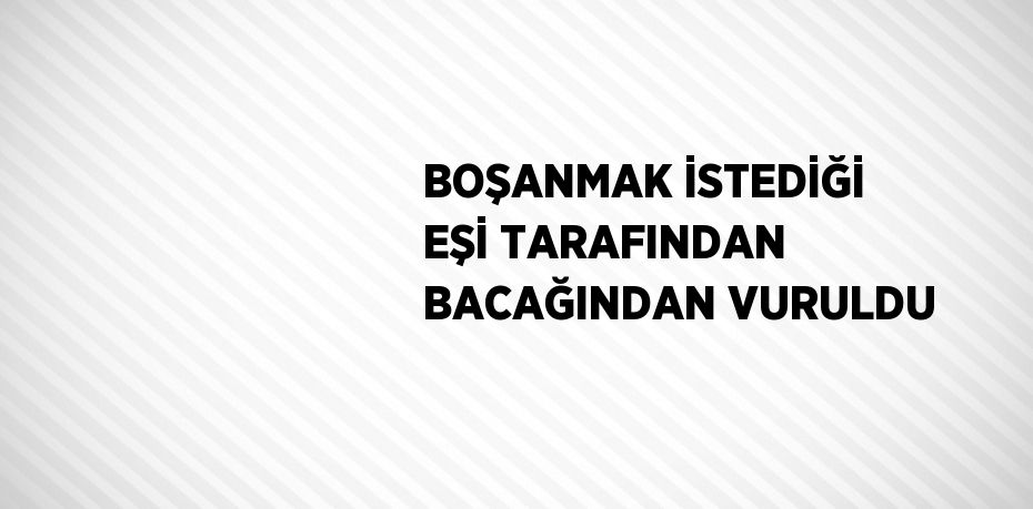 BOŞANMAK İSTEDİĞİ EŞİ TARAFINDAN BACAĞINDAN VURULDU