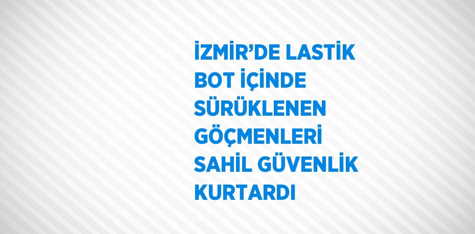 İZMİR’DE LASTİK BOT İÇİNDE SÜRÜKLENEN GÖÇMENLERİ SAHİL GÜVENLİK KURTARDI