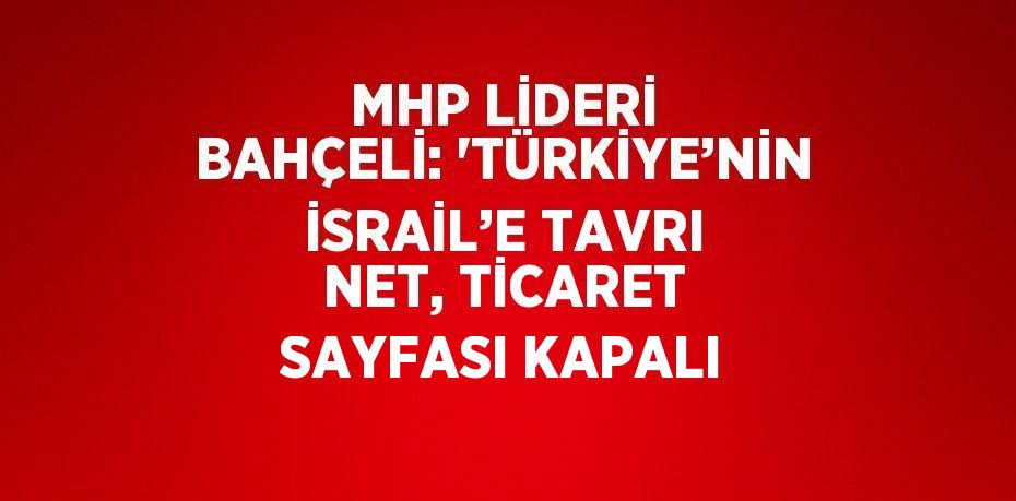 MHP LİDERİ BAHÇELİ: 'TÜRKİYE’NİN İSRAİL’E TAVRI NET, TİCARET SAYFASI KAPALI