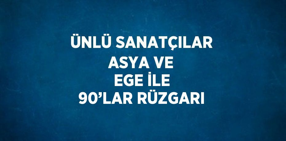 ÜNLÜ SANATÇILAR ASYA VE EGE İLE 90’LAR RÜZGARI