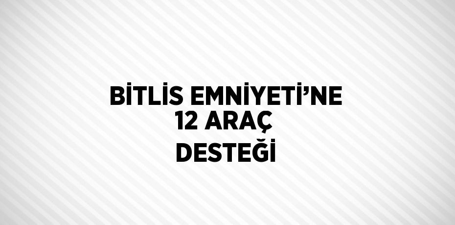 BİTLİS EMNİYETİ’NE 12 ARAÇ DESTEĞİ