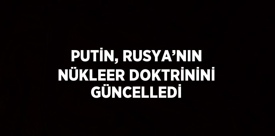 PUTİN, RUSYA’NIN NÜKLEER DOKTRİNİNİ GÜNCELLEDİ