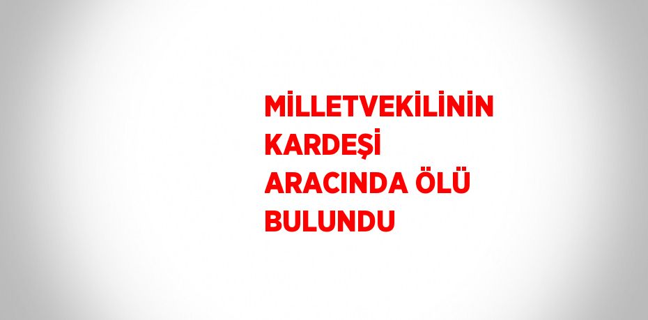 MİLLETVEKİLİNİN KARDEŞİ ARACINDA ÖLÜ BULUNDU